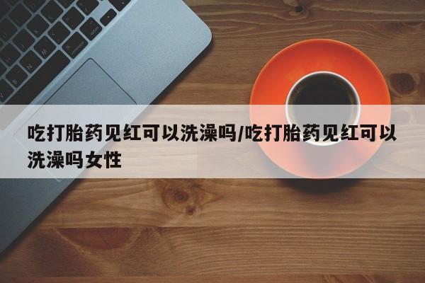 堕胎药网上正品购买微信吃打胎药见红可以洗澡吗/吃打胎药见红可以洗澡吗女性