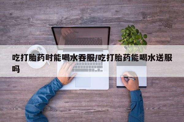 堕胎药网上正品购买微信吃打胎药时能喝水吞服/吃打胎药能喝水送服吗
