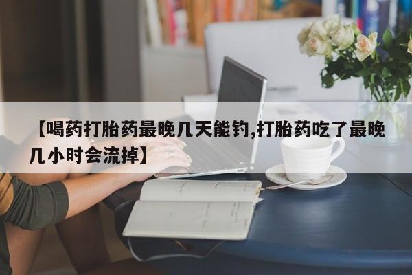 堕胎药网上正品购买微信【喝药打胎药最晚几天能钓,打胎药吃了最晚几小时会流掉】