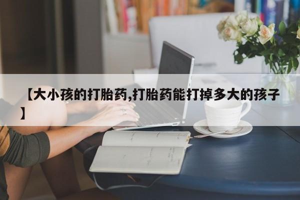 堕胎药网上正品购买微信【大小孩的打胎药,打胎药能打掉多大的孩子】