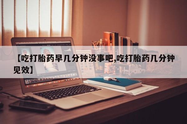 堕胎药网上正品购买微信【吃打胎药早几分钟没事吧,吃打胎药几分钟见效】