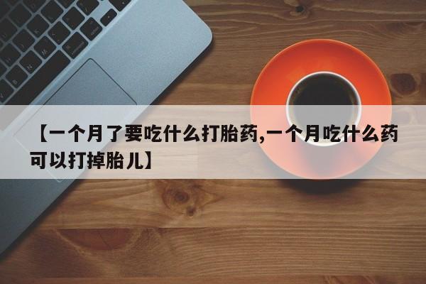 堕胎药网上正品购买微信【一个月了要吃什么打胎药,一个月吃什么药可以打掉胎儿】