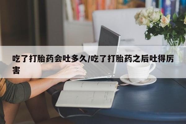 堕胎药网上正品购买微信吃了打胎药会吐多久/吃了打胎药之后吐得厉害