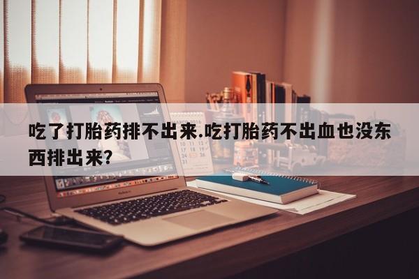 堕胎药网上正品购买微信吃了打胎药排不出来.吃打胎药不出血也没东西排出来？