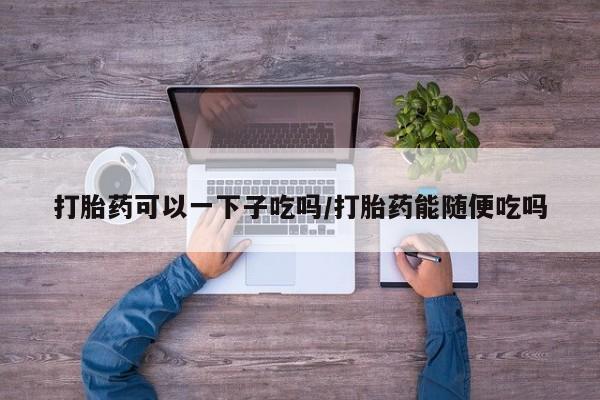 堕胎药网上正品购买微信打胎药可以一下子吃吗/打胎药能随便吃吗