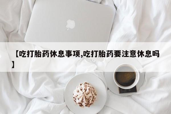 堕胎药网上正品购买微信【吃打胎药休息事项,吃打胎药要注意休息吗】