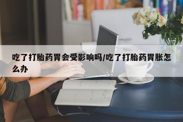 堕胎药网上正品购买微信吃了打胎药胃会受影响吗/吃了打胎药胃胀怎么办