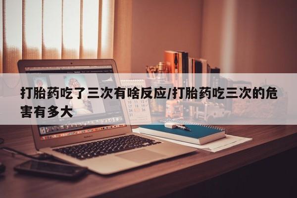堕胎药网上正品购买微信打胎药吃了三次有啥反应/打胎药吃三次的危害有多大