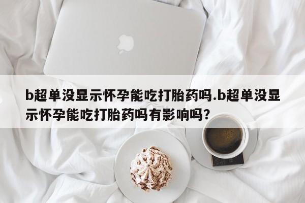 堕胎药网上正品购买微信b超单没显示怀孕能吃打胎药吗.b超单没显示怀孕能吃打胎药吗有影响吗？