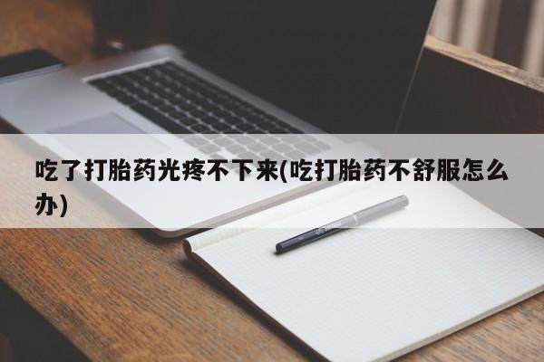 堕胎药网上正品购买微信吃了打胎药光疼不下来(吃打胎药不舒服怎么办)