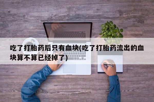 堕胎药网上正品购买微信吃了打胎药后只有血块(吃了打胎药流出的血块算不算已经掉了)