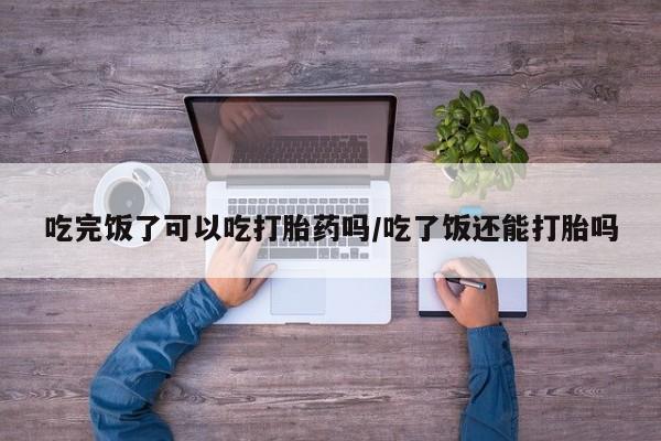 堕胎药网上正品购买微信吃完饭了可以吃打胎药吗/吃了饭还能打胎吗