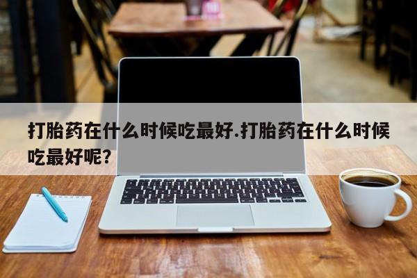 堕胎药网上正品购买微信打胎药在什么时候吃最好.打胎药在什么时候吃最好呢？