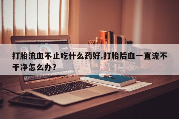 堕胎药网上正品购买微信打胎流血不止吃什么药好.打胎后血一直流不干净怎么办？