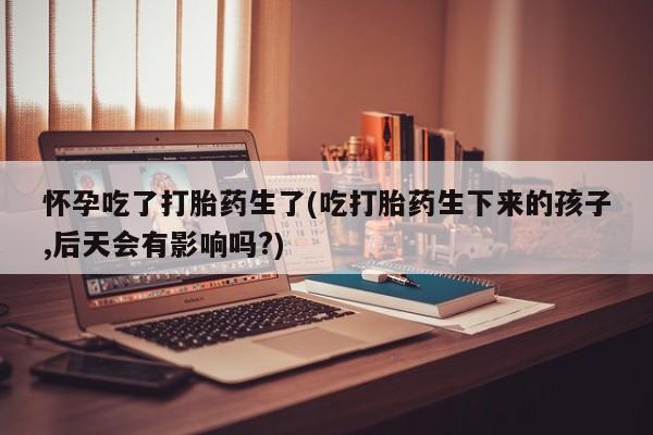 堕胎药网上正品购买微信怀孕吃了打胎药生了(吃打胎药生下来的孩子,后天会有影响吗?)