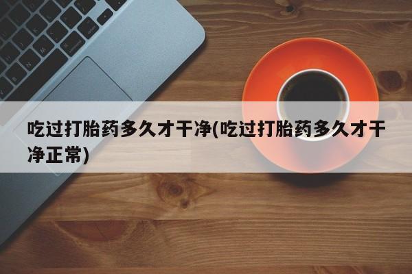 堕胎药网上正品购买微信吃过打胎药多久才干净(吃过打胎药多久才干净正常)