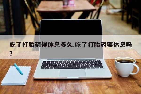 堕胎药网上正品购买微信吃了打胎药得休息多久.吃了打胎药要休息吗？