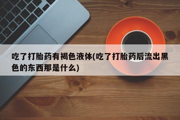 堕胎药网上正品购买微信吃了打胎药有褐色液体(吃了打胎药后流出黑色的东西那是什么)