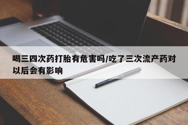 堕胎药网上正品购买微信喝三四次药打胎有危害吗/吃了三次流产药对以后会有影响