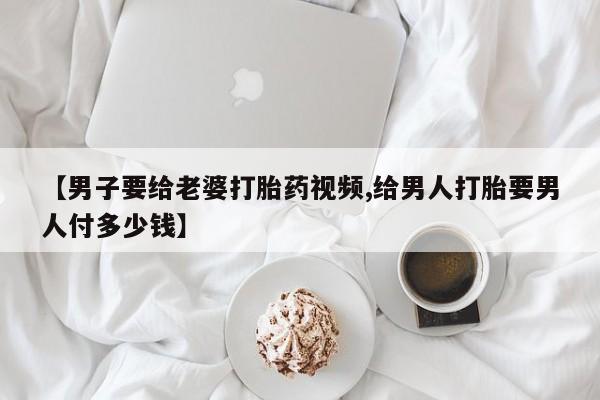 堕胎药网上正品购买微信【男子要给老婆打胎药视频,给男人打胎要男人付多少钱】