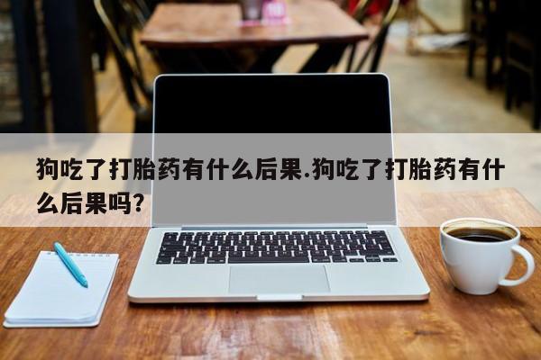 堕胎药网上正品购买微信狗吃了打胎药有什么后果.狗吃了打胎药有什么后果吗？