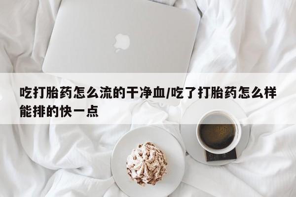堕胎药网上正品购买微信吃打胎药怎么流的干净血/吃了打胎药怎么样能排的快一点