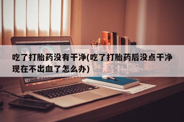 堕胎药网上正品购买微信吃了打胎药没有干净(吃了打胎药后没点干净现在不出血了怎么办)