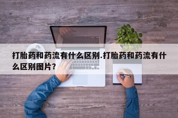 堕胎药网上正品购买微信打胎药和药流有什么区别.打胎药和药流有什么区别图片？