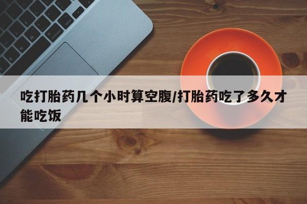堕胎药网上正品购买微信吃打胎药几个小时算空腹/打胎药吃了多久才能吃饭