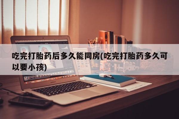 堕胎药网上正品购买微信吃完打胎药后多久能同房(吃完打胎药多久可以要小孩)