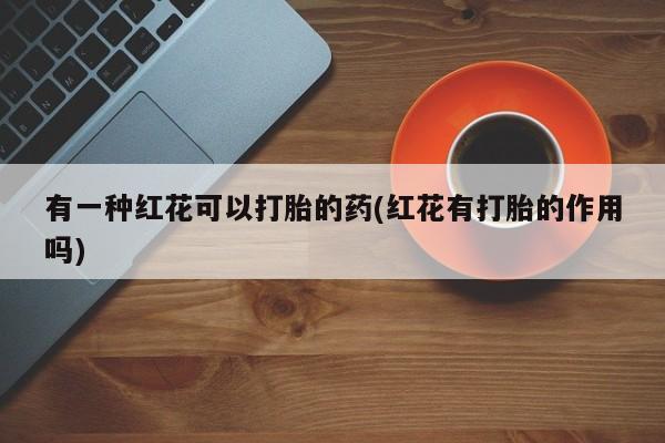 堕胎药网上正品购买微信有一种红花可以打胎的药(红花有打胎的作用吗)