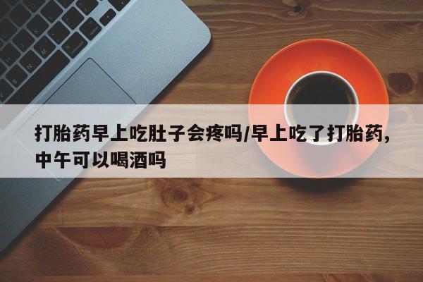 堕胎药网上正品购买微信打胎药早上吃肚子会疼吗/早上吃了打胎药,中午可以喝酒吗