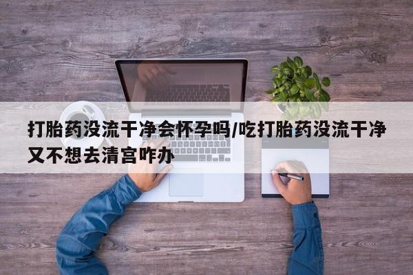 堕胎药网上正品购买微信打胎药没流干净会怀孕吗/吃打胎药没流干净又不想去清宫咋办