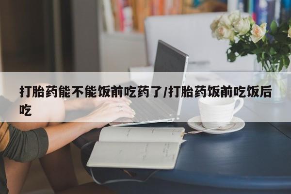 堕胎药网上正品购买微信打胎药能不能饭前吃药了/打胎药饭前吃饭后吃