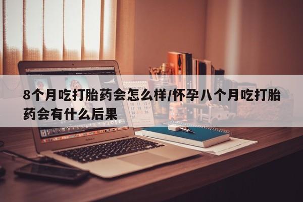 堕胎药网上正品购买微信8个月吃打胎药会怎么样/怀孕八个月吃打胎药会有什么后果