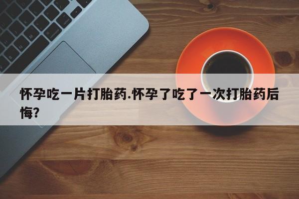 堕胎药网上正品购买微信怀孕吃一片打胎药.怀孕了吃了一次打胎药后悔？