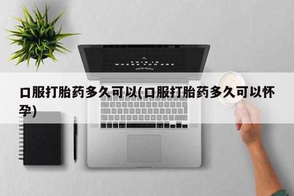 堕胎药网上正品购买微信口服打胎药多久可以(口服打胎药多久可以怀孕)