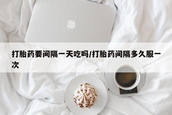 堕胎药网上正品购买微信打胎药要间隔一天吃吗/打胎药间隔多久服一次