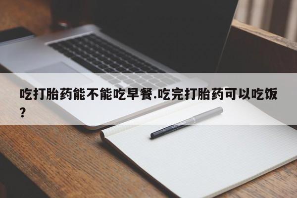 堕胎药网上正品购买微信吃打胎药能不能吃早餐.吃完打胎药可以吃饭？