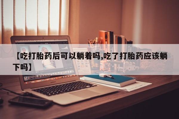 堕胎药网上正品购买微信【吃打胎药后可以躺着吗,吃了打胎药应该躺下吗】