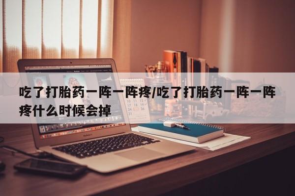堕胎药网上正品购买微信吃了打胎药一阵一阵疼/吃了打胎药一阵一阵疼什么时候会掉