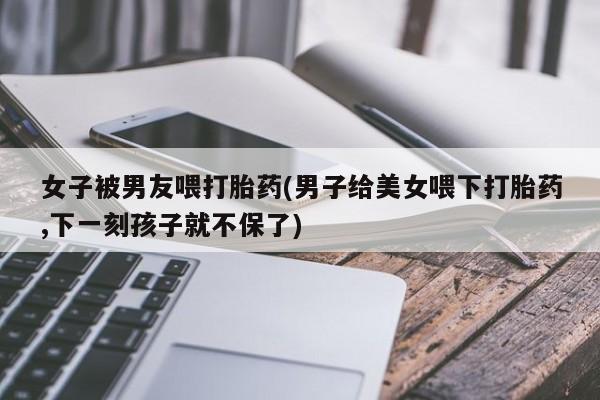 堕胎药网上正品购买微信女子被男友喂打胎药(男子给美女喂下打胎药,下一刻孩子就不保了)