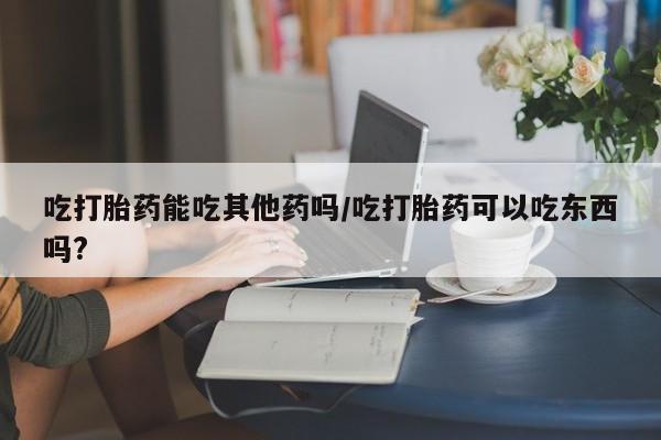 堕胎药网上正品购买微信吃打胎药能吃其他药吗/吃打胎药可以吃东西吗?