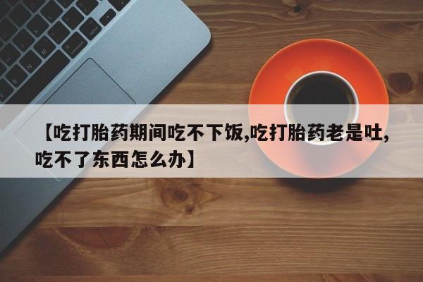 堕胎药网上正品购买微信【吃打胎药期间吃不下饭,吃打胎药老是吐,吃不了东西怎么办】