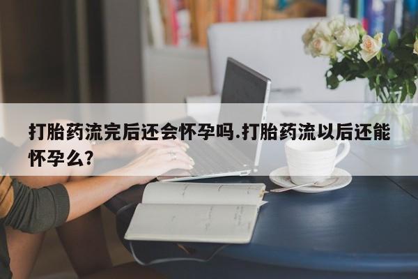 堕胎药网上正品购买微信打胎药流完后还会怀孕吗.打胎药流以后还能怀孕么？