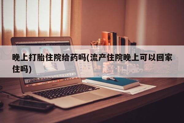 堕胎药网上正品购买微信晚上打胎住院给药吗(流产住院晚上可以回家住吗)