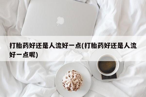 堕胎药网上正品购买微信打胎药好还是人流好一点(打胎药好还是人流好一点呢)
