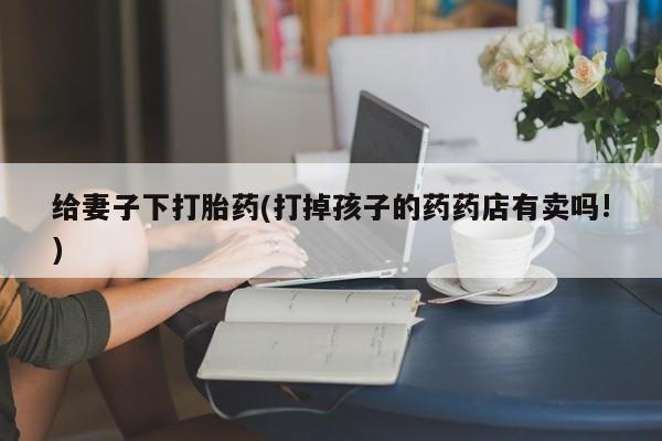 堕胎药网上正品购买微信给妻子下打胎药(打掉孩子的药药店有卖吗!)