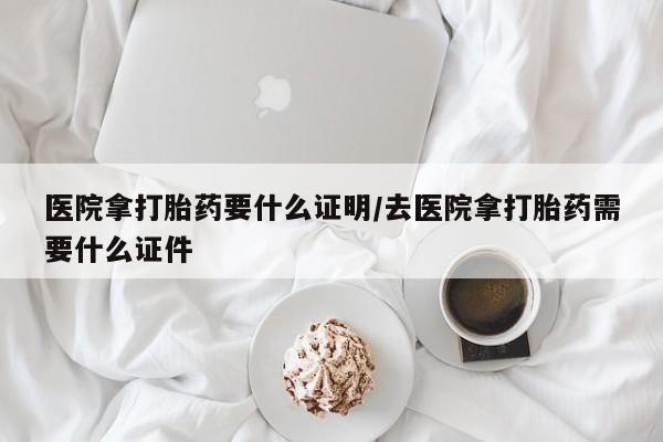 堕胎药网上正品购买微信医院拿打胎药要什么证明/去医院拿打胎药需要什么证件