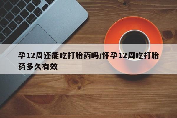 堕胎药网上正品购买微信孕12周还能吃打胎药吗/怀孕12周吃打胎药多久有效